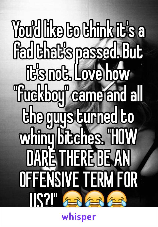 You'd like to think it's a fad that's passed. But it's not. Love how "fuckboy" came and all the guys turned to whiny bitches. "HOW DARE THERE BE AN OFFENSIVE TERM FOR US?!" 😂😂😂