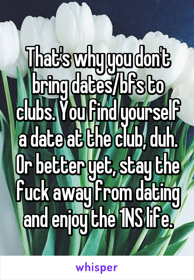 That's why you don't bring dates/bfs to clubs. You find yourself a date at the club, duh. Or better yet, stay the fuck away from dating and enjoy the 1NS life.