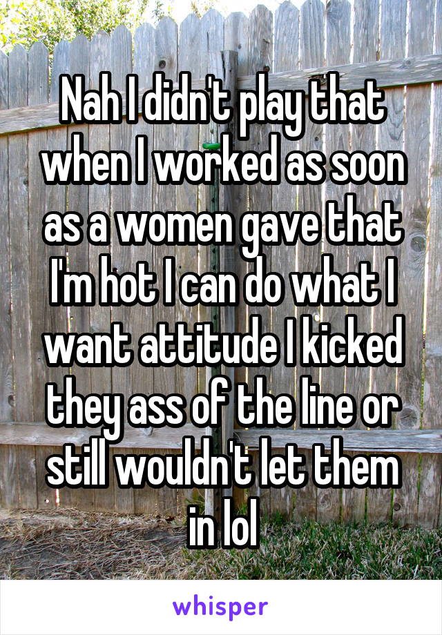 Nah I didn't play that when I worked as soon as a women gave that I'm hot I can do what I want attitude I kicked they ass of the line or still wouldn't let them in lol