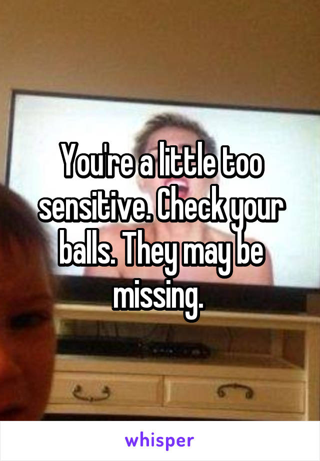 You're a little too sensitive. Check your balls. They may be missing. 