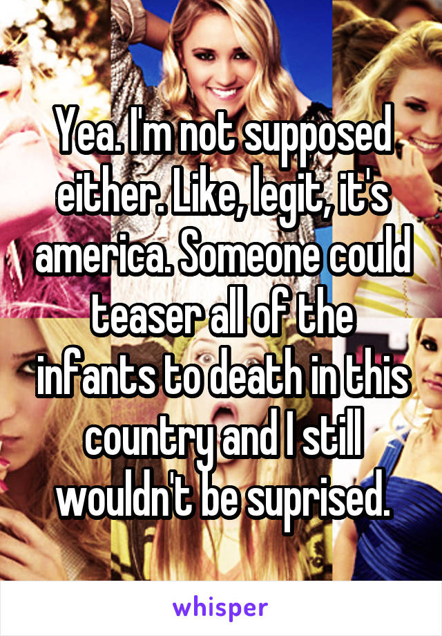 Yea. I'm not supposed either. Like, legit, it's america. Someone could teaser all of the infants to death in this country and I still wouldn't be suprised.