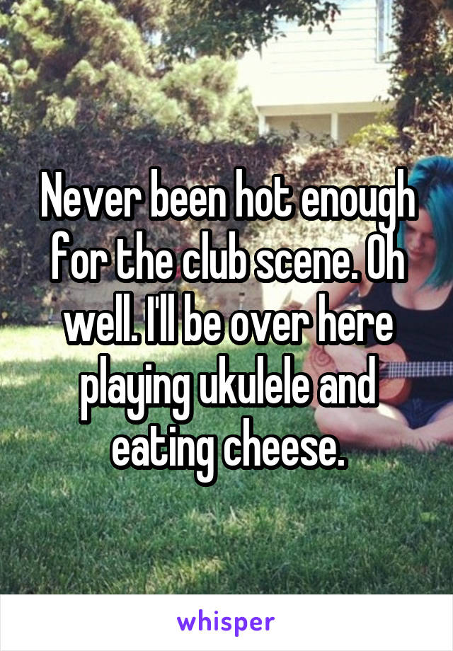 Never been hot enough for the club scene. Oh well. I'll be over here playing ukulele and eating cheese.