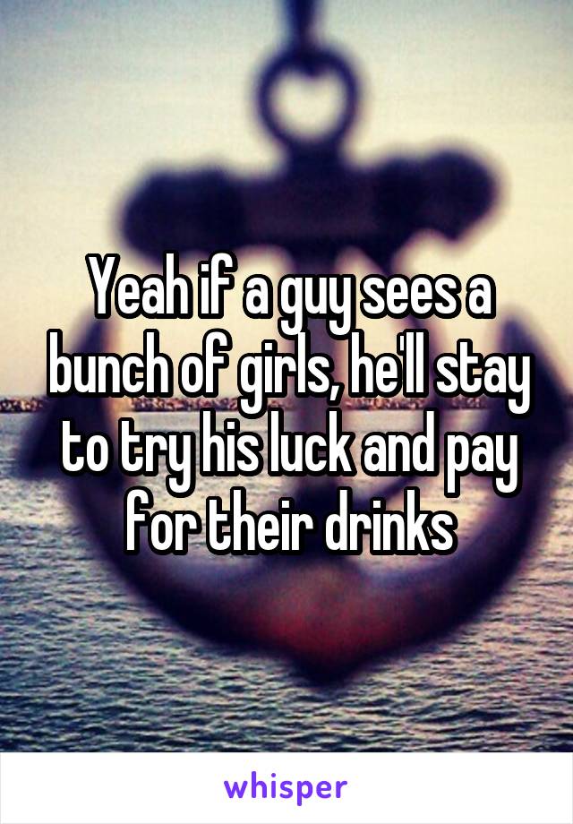 Yeah if a guy sees a bunch of girls, he'll stay to try his luck and pay for their drinks