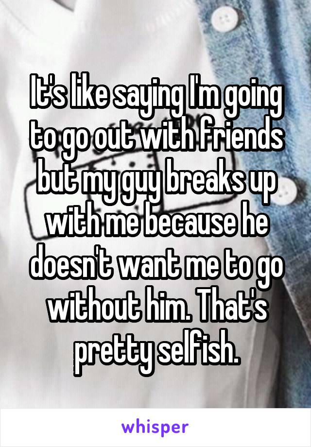 It's like saying I'm going to go out with friends but my guy breaks up with me because he doesn't want me to go without him. That's pretty selfish.