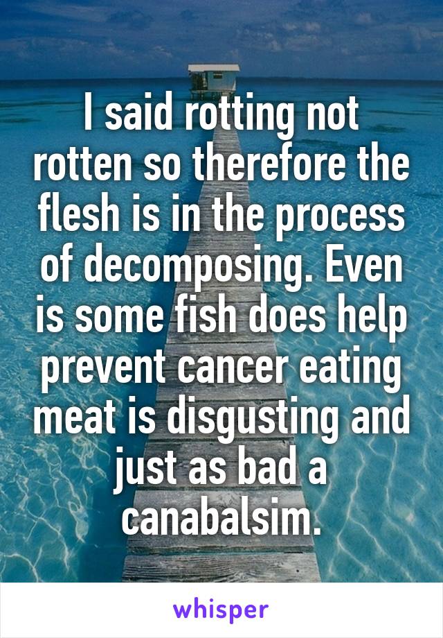 I said rotting not rotten so therefore the flesh is in the process of decomposing. Even is some fish does help prevent cancer eating meat is disgusting and just as bad a canabalsim.