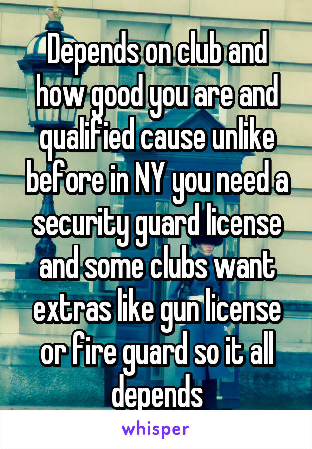 Depends on club and how good you are and qualified cause unlike before in NY you need a security guard license and some clubs want extras like gun license or fire guard so it all depends