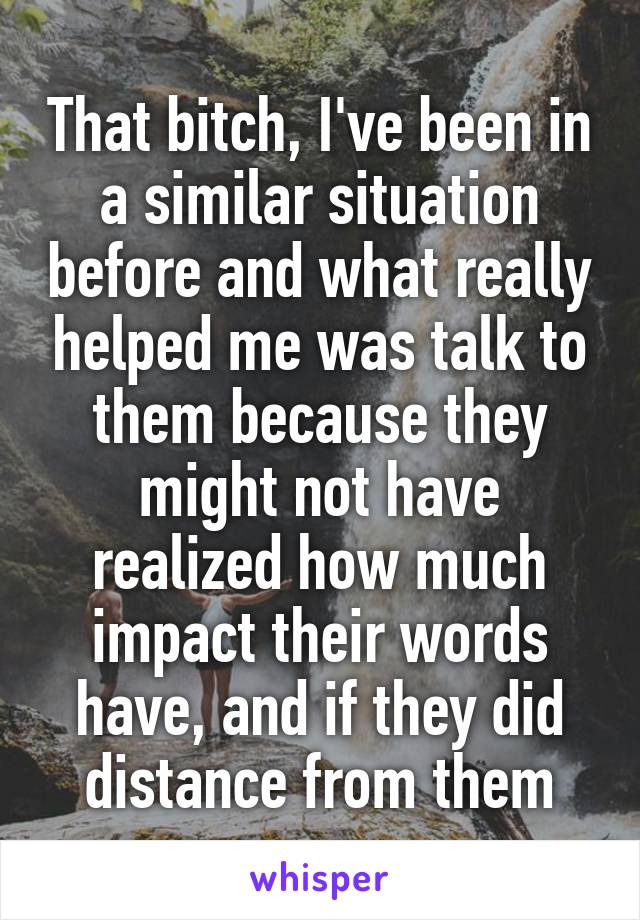 That bitch, I've been in a similar situation before and what really helped me was talk to them because they might not have realized how much impact their words have, and if they did distance from them