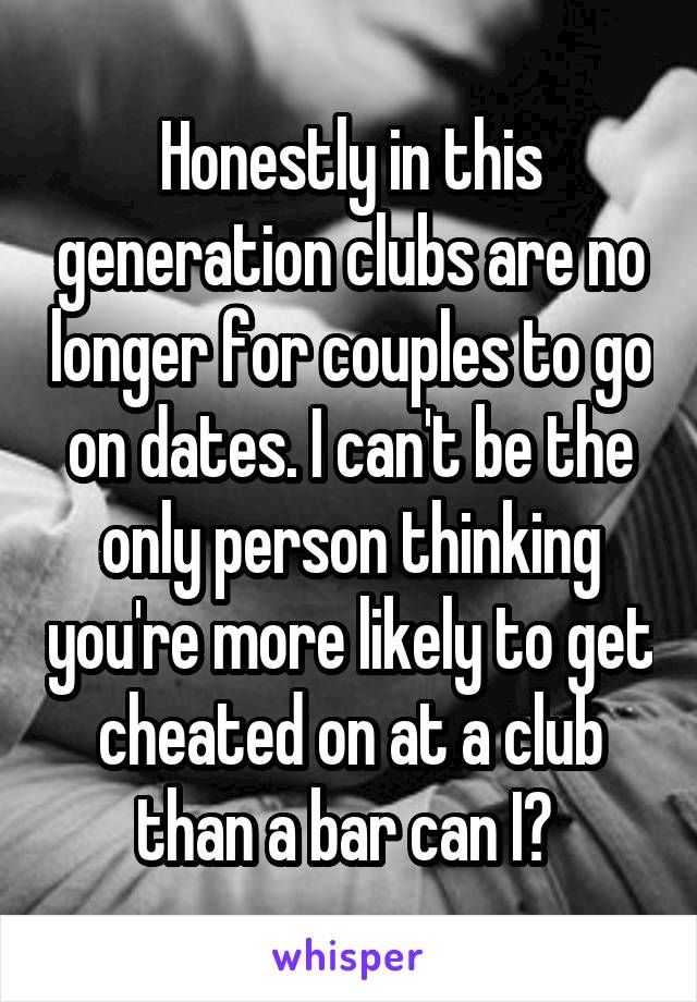 Honestly in this generation clubs are no longer for couples to go on dates. I can't be the only person thinking you're more likely to get cheated on at a club than a bar can I? 