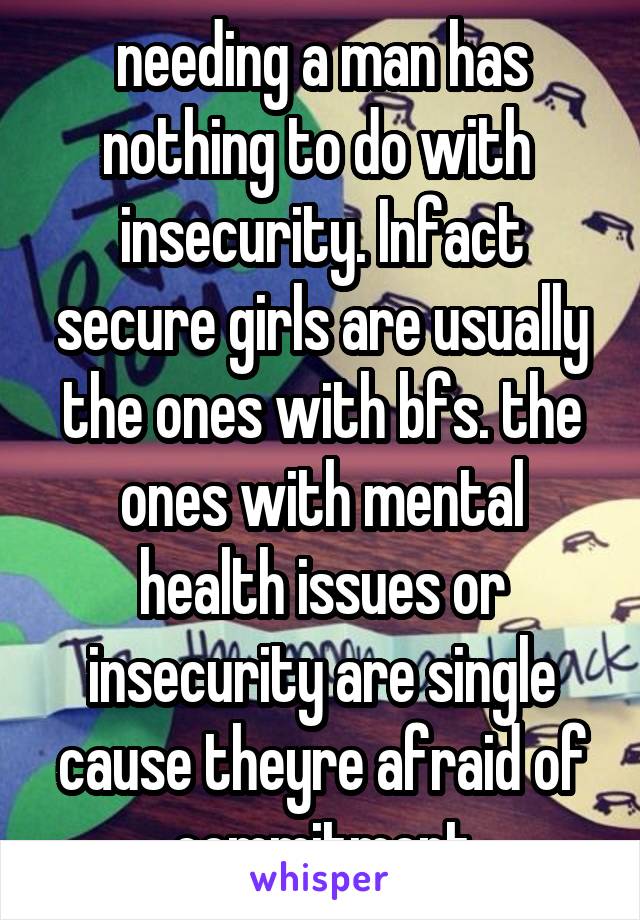 needing a man has nothing to do with  insecurity. Infact secure girls are usually the ones with bfs. the ones with mental health issues or insecurity are single cause theyre afraid of commitment