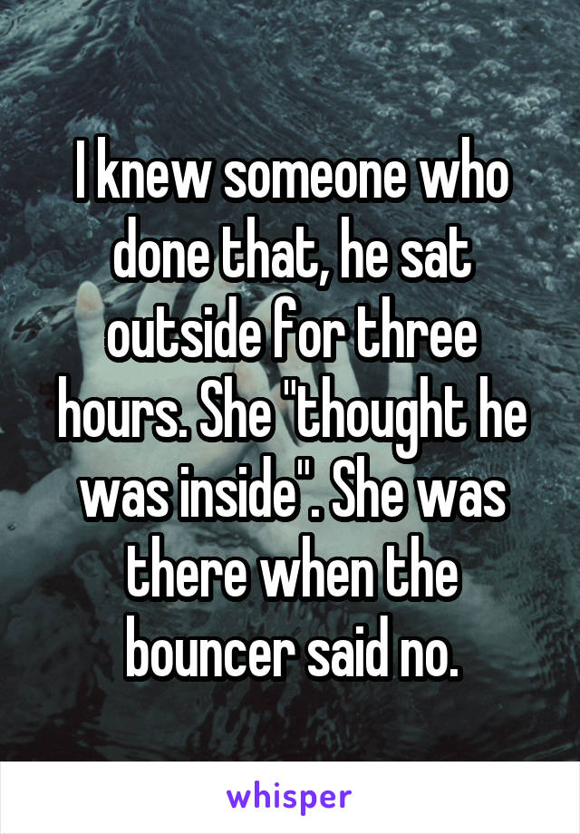 I knew someone who done that, he sat outside for three hours. She "thought he was inside". She was there when the bouncer said no.