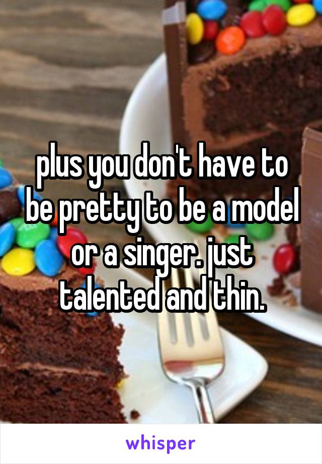 plus you don't have to be pretty to be a model or a singer. just talented and thin.