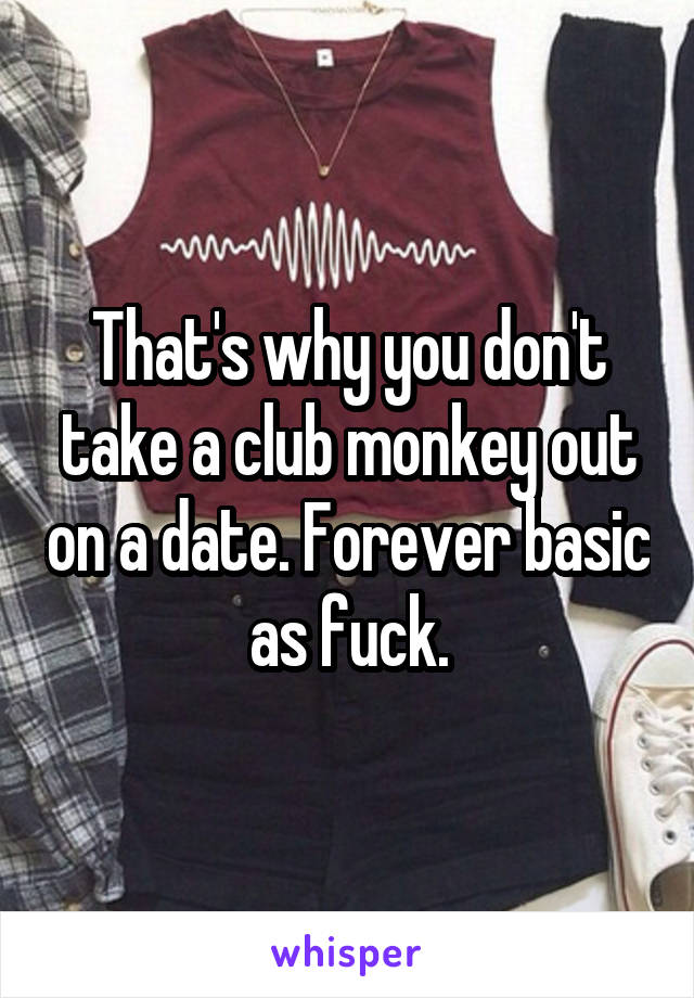 That's why you don't take a club monkey out on a date. Forever basic as fuck.