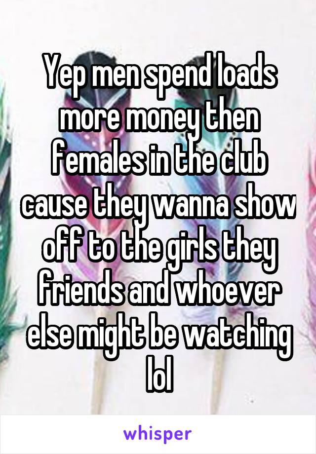 Yep men spend loads more money then females in the club cause they wanna show off to the girls they friends and whoever else might be watching lol