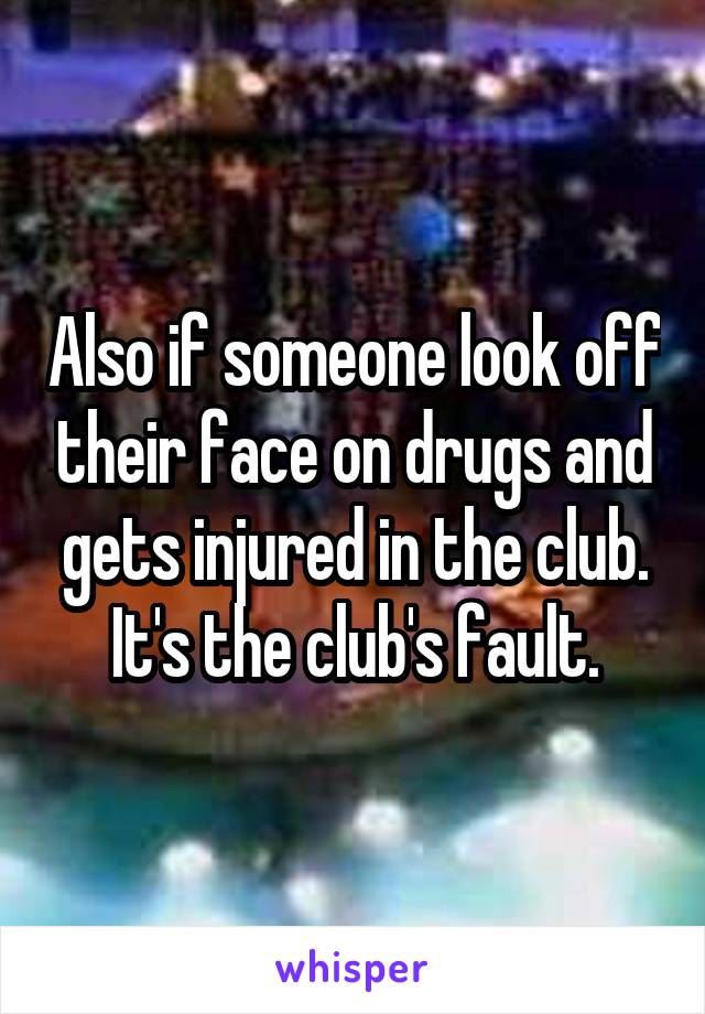 Also if someone look off their face on drugs and gets injured in the club. It's the club's fault.