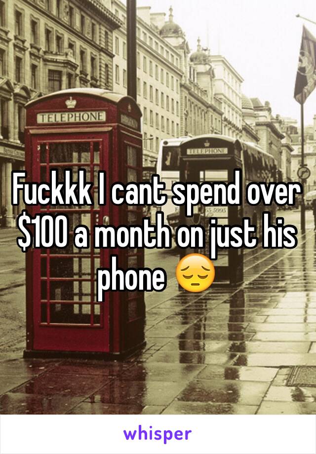 Fuckkk I cant spend over $100 a month on just his phone 😔