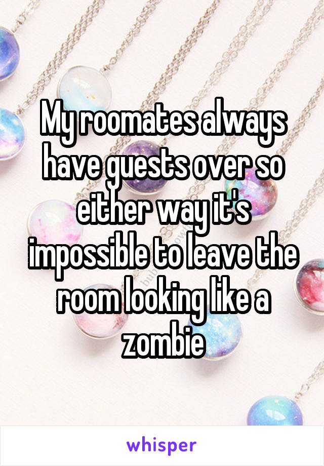 My roomates always have guests over so either way it's impossible to leave the room looking like a zombie