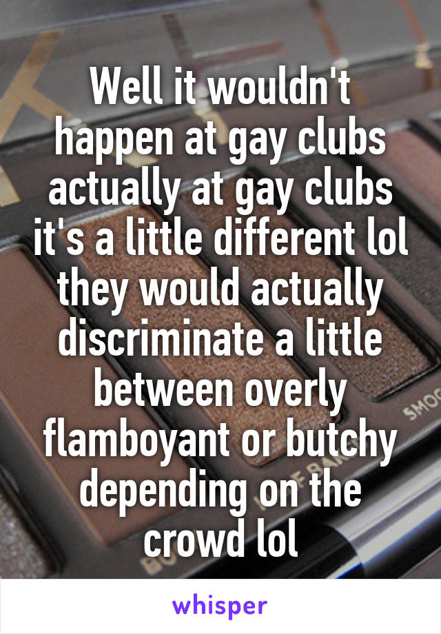 Well it wouldn't happen at gay clubs actually at gay clubs it's a little different lol they would actually discriminate a little between overly flamboyant or butchy depending on the crowd lol