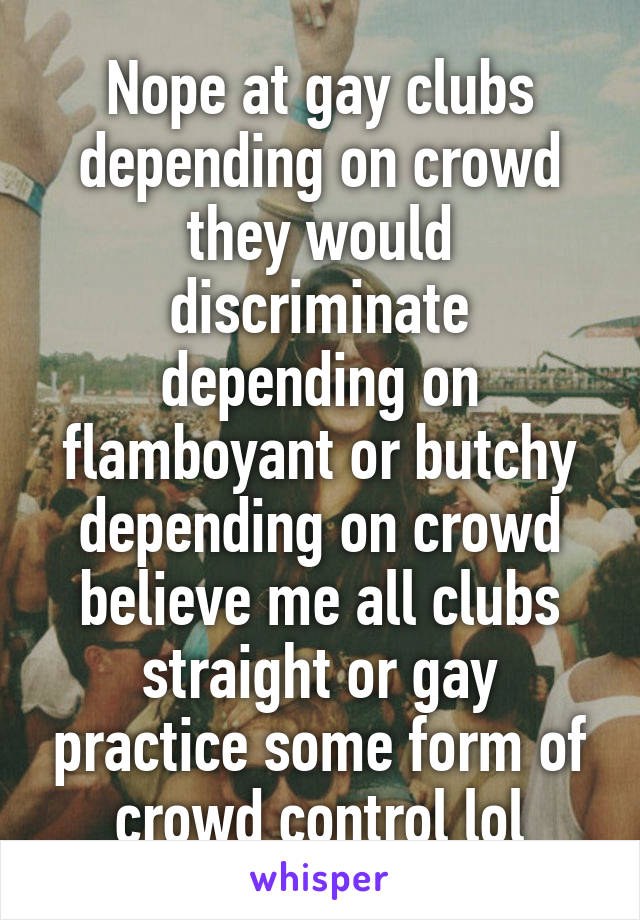 Nope at gay clubs depending on crowd they would discriminate depending on flamboyant or butchy depending on crowd believe me all clubs straight or gay practice some form of crowd control lol