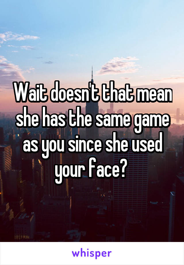 Wait doesn't that mean she has the same game as you since she used your face? 