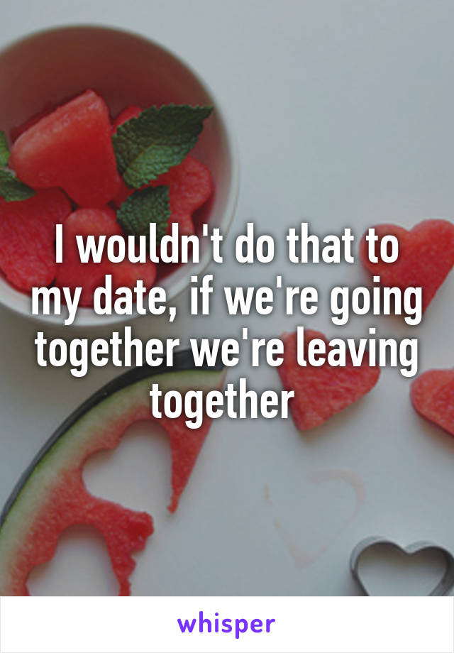 I wouldn't do that to my date, if we're going together we're leaving together 