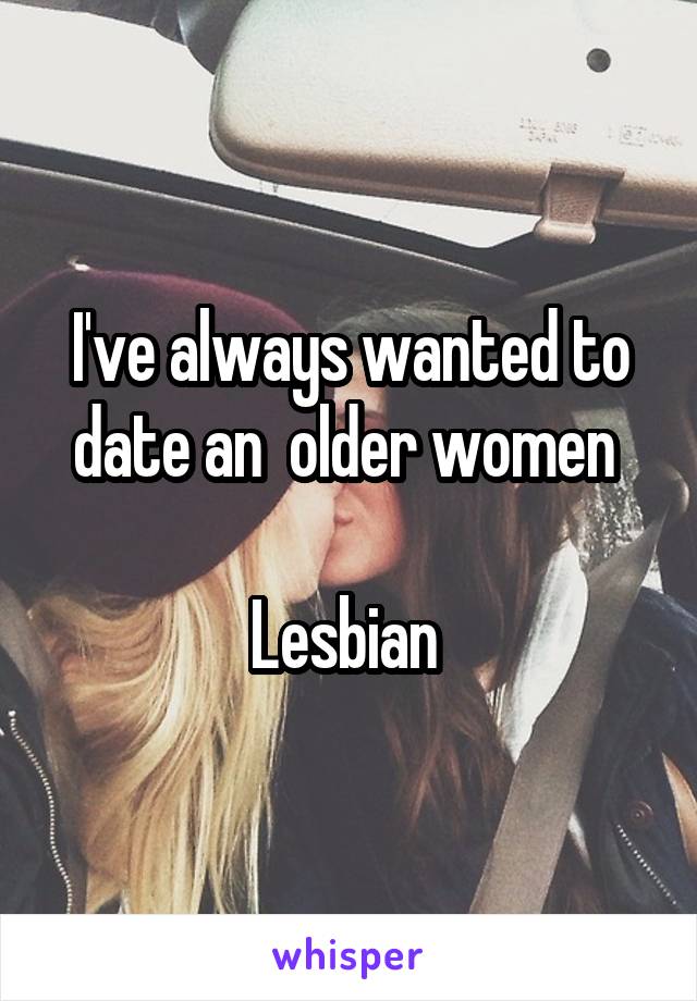 I've always wanted to date an  older women 

Lesbian 