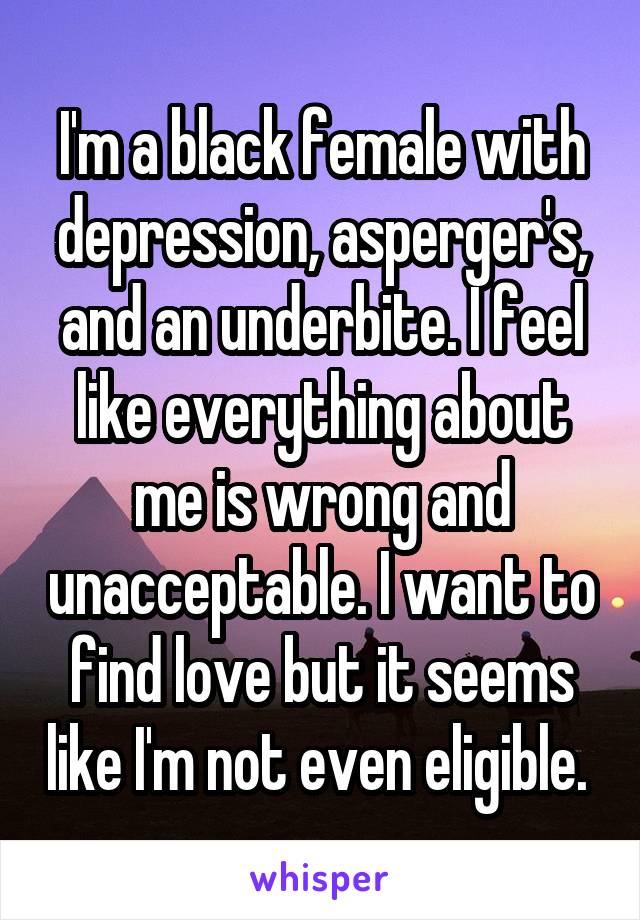  I'm a black female with depression, asperger's, and an underbite. I feel like everything about me is wrong and unacceptable. I want to find love but it seems like I'm not even eligible. 