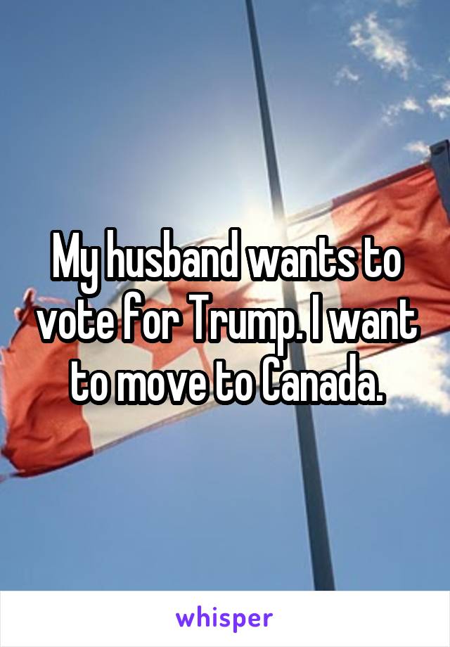 My husband wants to vote for Trump. I want to move to Canada.