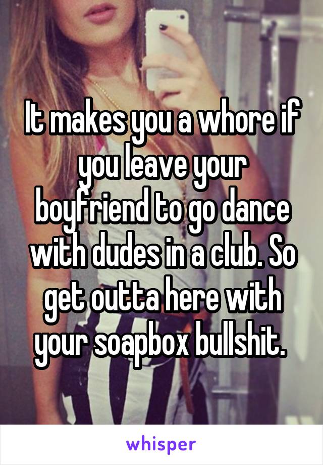 It makes you a whore if you leave your boyfriend to go dance with dudes in a club. So get outta here with your soapbox bullshit. 