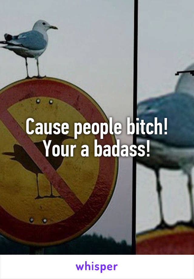 Cause people bitch! Your a badass!