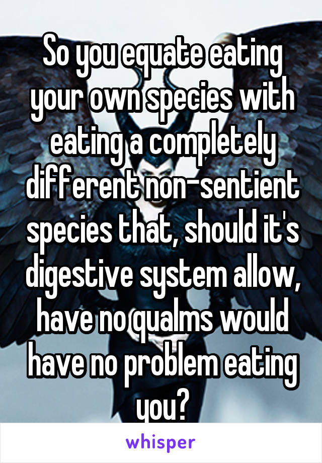 So you equate eating your own species with eating a completely different non-sentient species that, should it's digestive system allow, have no qualms would have no problem eating you?