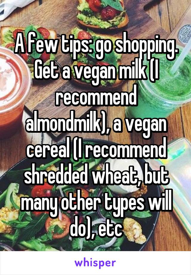 A few tips: go shopping. Get a vegan milk (I recommend almondmilk), a vegan cereal (I recommend shredded wheat, but many other types will do), etc
