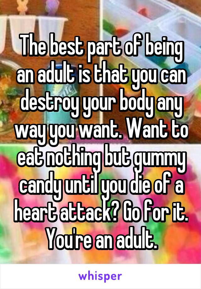 The best part of being an adult is that you can destroy your body any way you want. Want to eat nothing but gummy candy until you die of a heart attack? Go for it. You're an adult.