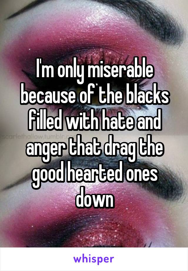 I'm only miserable because of the blacks filled with hate and anger that drag the good hearted ones down