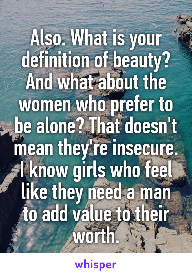 Also. What is your definition of beauty? And what about the women who prefer to be alone? That doesn't mean they're insecure. I know girls who feel like they need a man to add value to their worth.