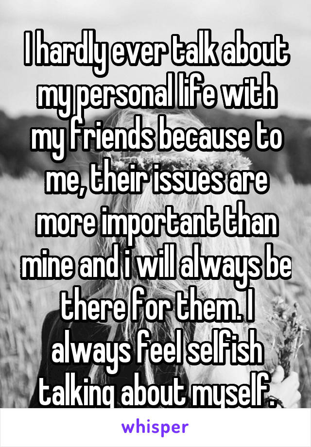 I hardly ever talk about my personal life with my friends because to me, their issues are more important than mine and i will always be there for them. I always feel selfish talking about myself.