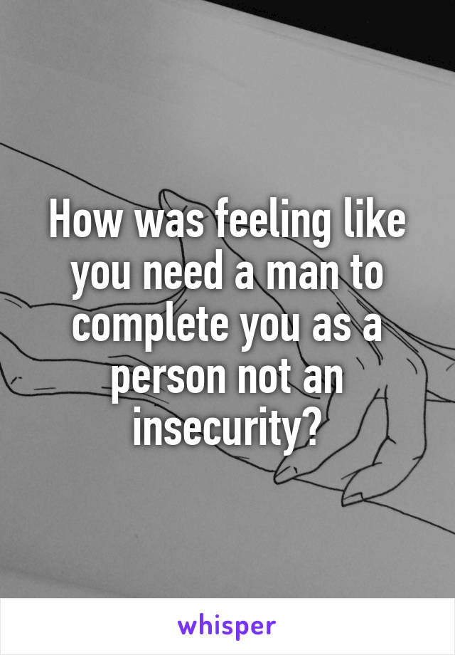 How was feeling like you need a man to complete you as a person not an insecurity?