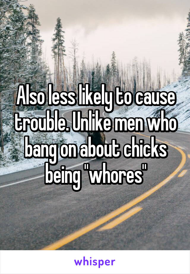 Also less likely to cause trouble. Unlike men who bang on about chicks being "whores"