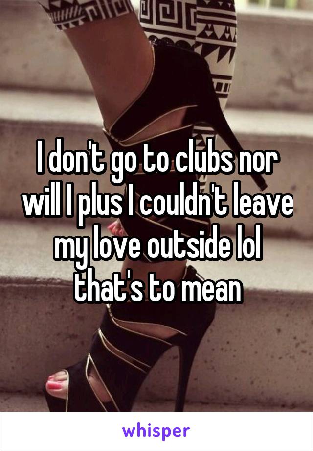 I don't go to clubs nor will I plus I couldn't leave my love outside lol that's to mean