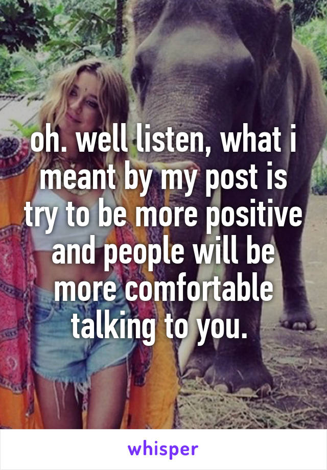 oh. well listen, what i meant by my post is try to be more positive and people will be more comfortable talking to you. 