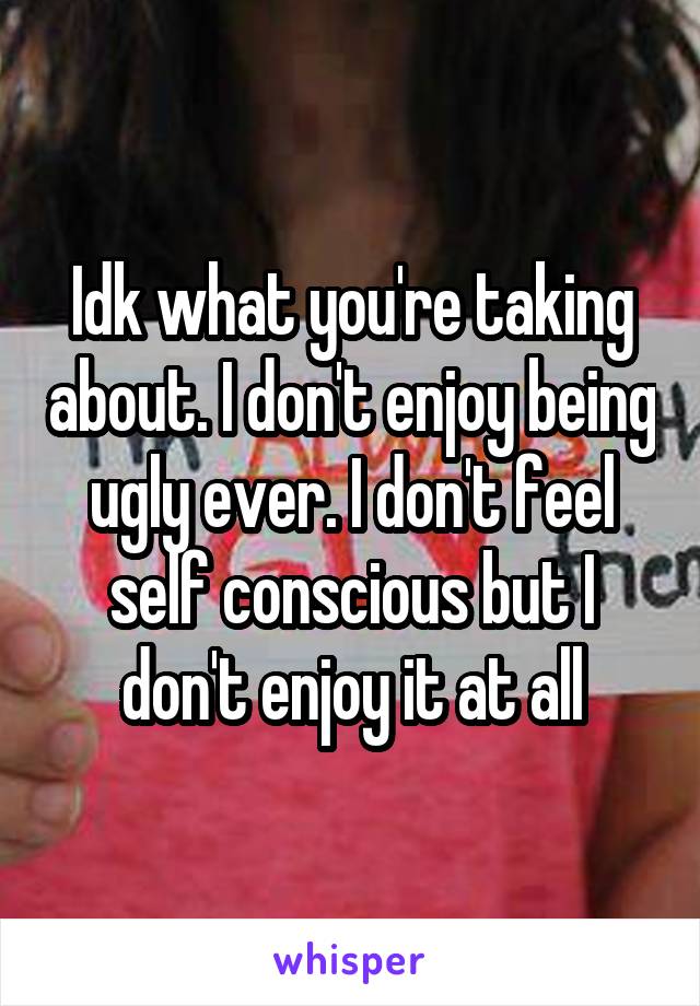 Idk what you're taking about. I don't enjoy being ugly ever. I don't feel self conscious but I don't enjoy it at all