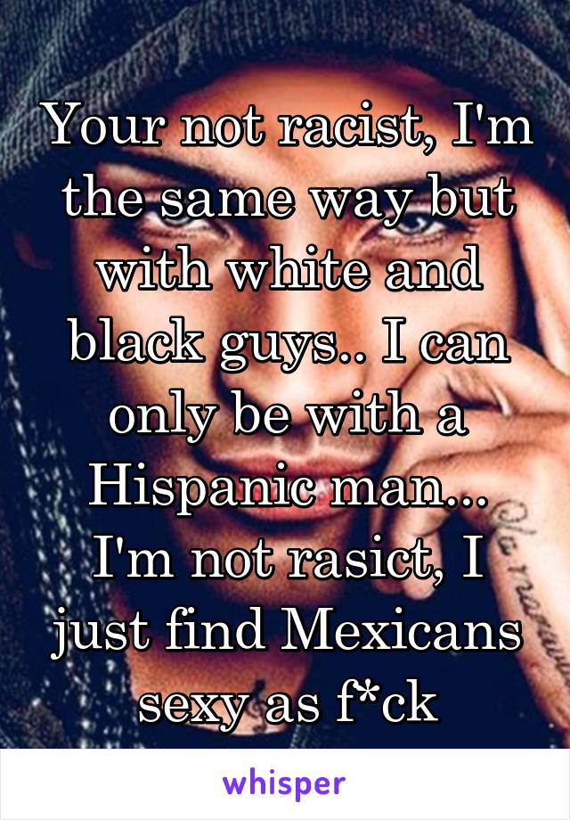 Your not racist, I'm the same way but with white and black guys.. I can only be with a Hispanic man... I'm not rasict, I just find Mexicans sexy as f*ck