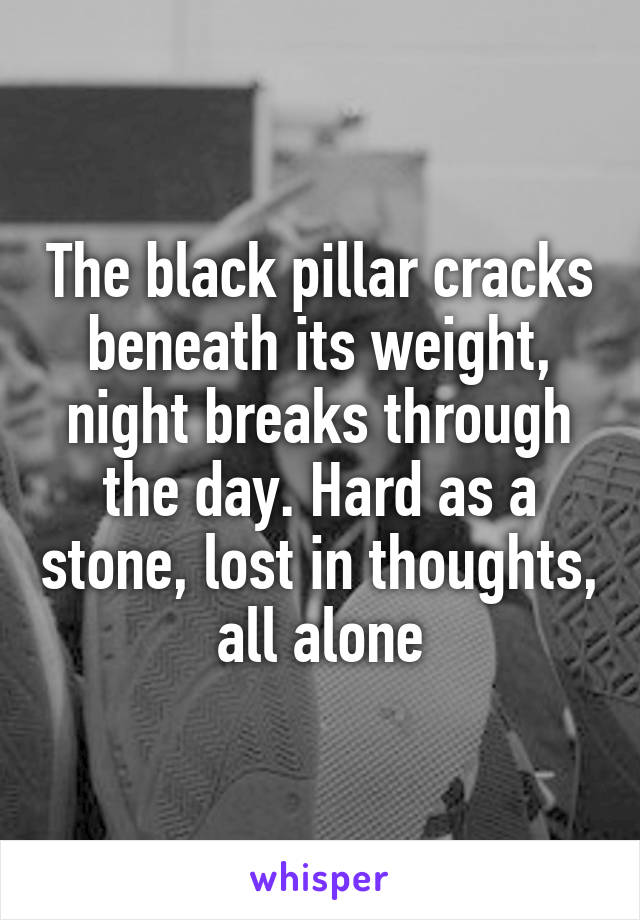 The black pillar cracks beneath its weight, night breaks through the day. Hard as a stone, lost in thoughts, all alone