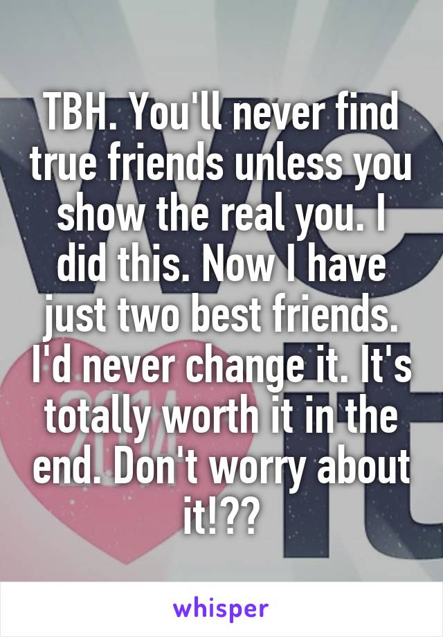 TBH. You'll never find true friends unless you show the real you. I did this. Now I have just two best friends. I'd never change it. It's totally worth it in the end. Don't worry about it!👍🏻