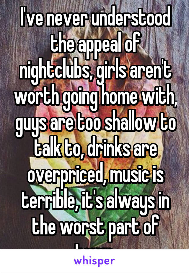 I've never understood the appeal of nightclubs, girls aren't worth going home with, guys are too shallow to talk to, drinks are overpriced, music is terrible, it's always in the worst part of town.
