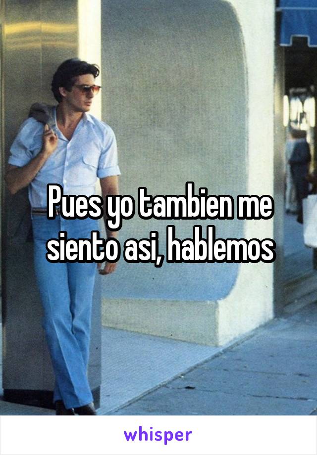 Pues yo tambien me siento asi, hablemos