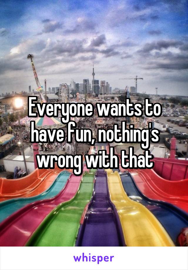 Everyone wants to have fun, nothing's wrong with that