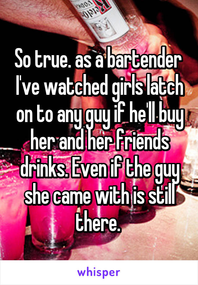 So true. as a bartender  I've watched girls latch on to any guy if he'll buy her and her friends drinks. Even if the guy she came with is still there. 