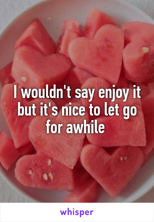 I wouldn't say enjoy it but it's nice to let go for awhile 