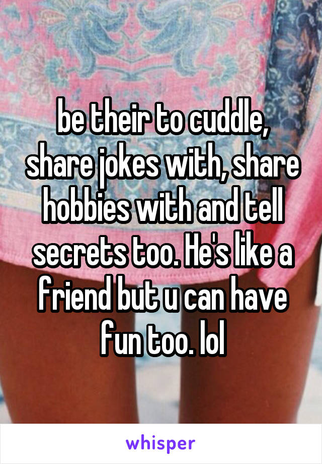 be their to cuddle, share jokes with, share hobbies with and tell secrets too. He's like a friend but u can have fun too. lol