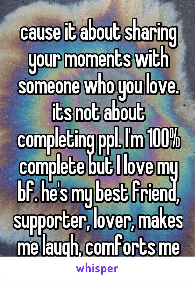 cause it about sharing your moments with someone who you love. its not about completing ppl. I'm 100% complete but I love my bf. he's my best friend, supporter, lover, makes me laugh, comforts me